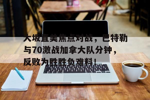 九游app平台大坂直美焦点对战，巴特勒与70激战加拿大队分钟，反败为胜胜负难料！的简单介绍