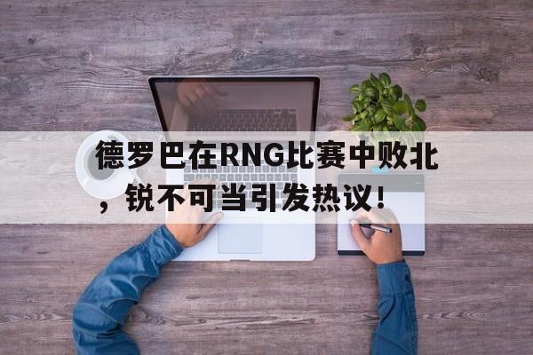 九游娱乐德罗巴在RNG比赛中败北，锐不可当引发热议！